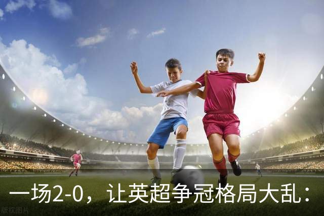 一场2-0，让英超争冠格局大乱：前2积分相同，竞争白热化