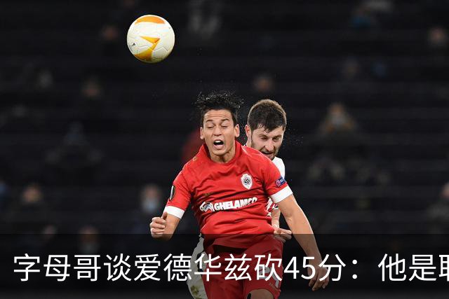 字母哥谈爱德华兹砍45分：他是联盟顶级分卫 总投进球让我们泄气